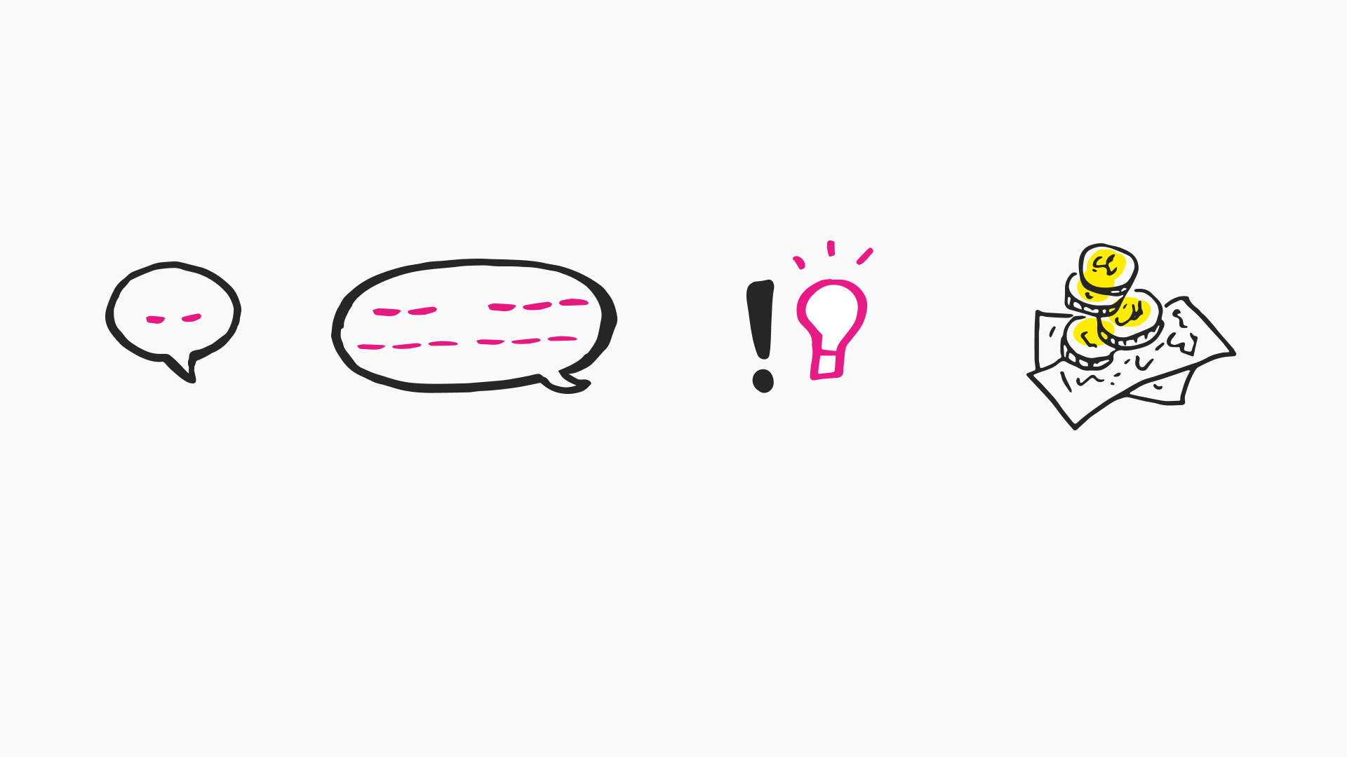 The image is a minimalist illustration, primarily in black and white with accents of pink and yellow, depicting a sequence of four icons. The first is a small speech bubble with pink dots, indicating a conversation or discussion. Next to it is a larger speech bubble filled with pink horizontal lines, perhaps representing a detailed conversation or expanded dialogue. The third icon is an exclamation point next to a pink lightbulb, symbolizing a moment of insight or a bright idea. The final icon shows three yellow coins stacked on top of a piece of paper, which might represent financing, budgeting, or monetary gain associated with ideas or discussions. This image could be used to represent the stages of brainstorming, idea development, realization, and monetization or benefit.